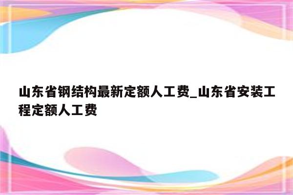 山东省钢结构最新定额人工费_山东省安装工程定额人工费