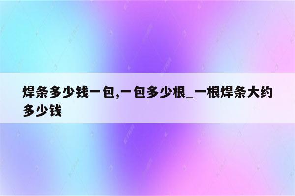 焊条多少钱一包,一包多少根_一根焊条大约多少钱