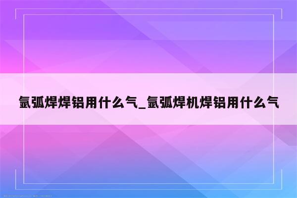 氩弧焊焊铝用什么气_氩弧焊机焊铝用什么气