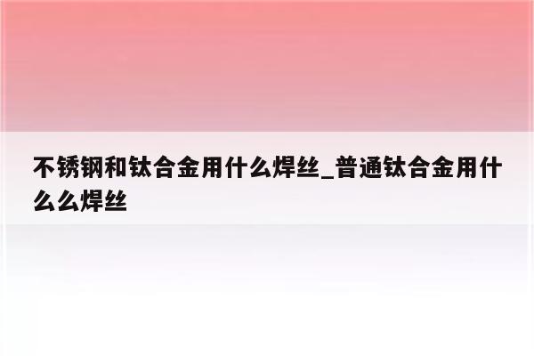 不锈钢和钛合金用什么焊丝_普通钛合金用什么么焊丝