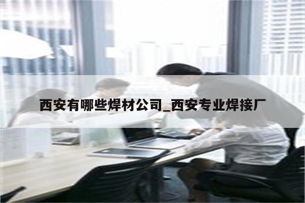 西安有哪些焊材公司_西安专业焊接厂