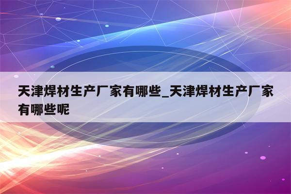 天津焊材生产厂家有哪些_天津焊材生产厂家有哪些呢