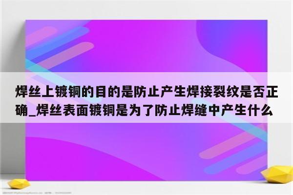 焊丝上镀铜的目的是防止产生焊接裂纹是否正确_焊丝表面镀铜是为了防止焊缝中产生什么