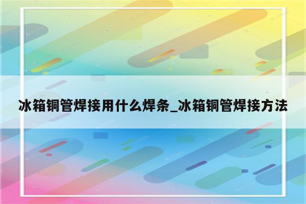 冰箱铜管焊接用什么焊条_冰箱铜管焊接方法