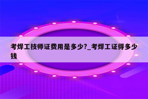 考焊工技师证费用是多少?_考焊工证得多少钱