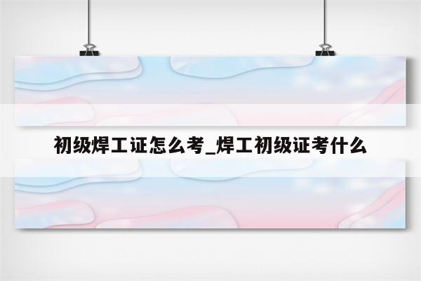 初级焊工证怎么考_焊工初级证考什么