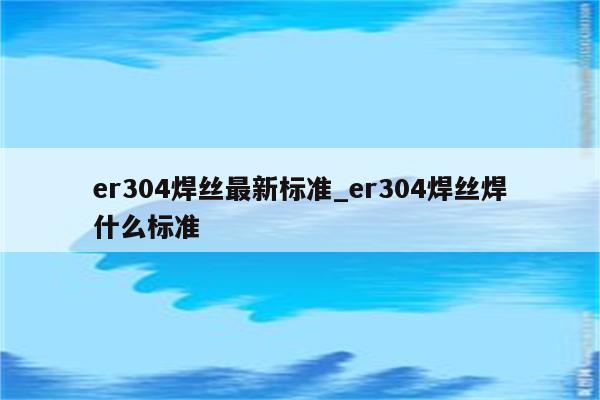 er304焊丝最新标准_er304焊丝焊什么标准