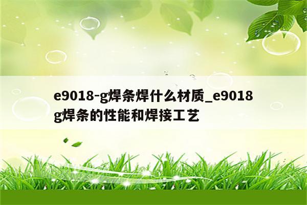 e9018-g焊条焊什么材质_e9018g焊条的性能和焊接工艺