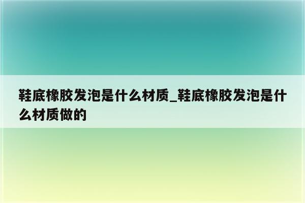 鞋底橡胶发泡是什么材质_鞋底橡胶发泡是什么材质做的