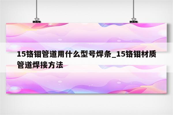 15铬钼管道用什么型号焊条_15铬钼材质管道焊接方法