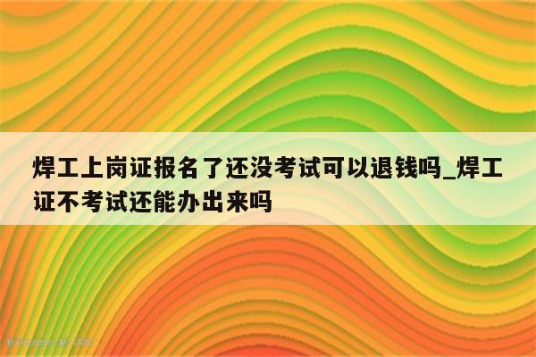 焊工上岗证报名了还没考试可以退钱吗_焊工证不考试还能办出来吗