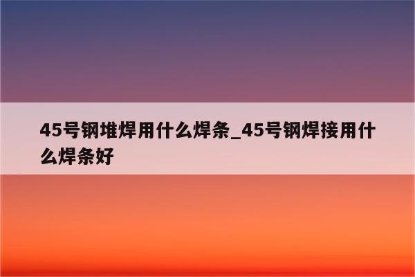 45号钢堆焊用什么焊条_45号钢焊接用什么焊条好