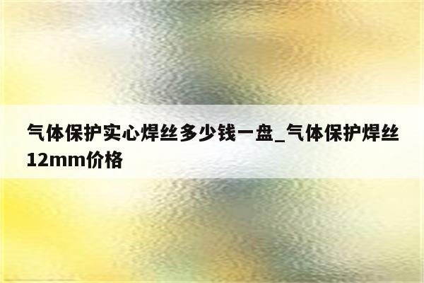 气体保护实心焊丝多少钱一盘_气体保护焊丝12mm价格