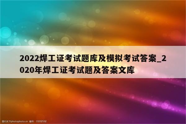 2022焊工证考试题库及模拟考试答案_2020年焊工证考试题及答案文库