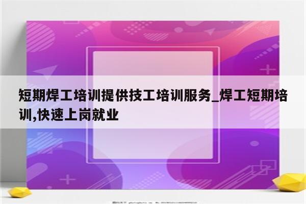 短期焊工培训提供技工培训服务_焊工短期培训,快速上岗就业