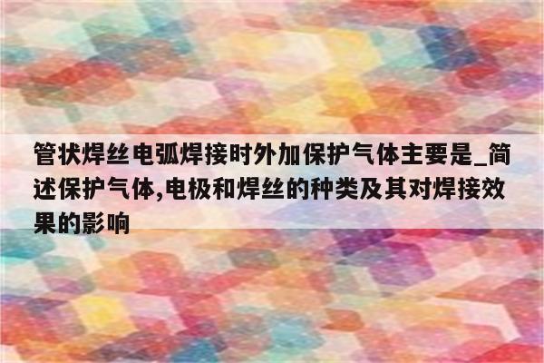 管状焊丝电弧焊接时外加保护气体主要是_简述保护气体,电极和焊丝的种类及其对焊接效果的影响