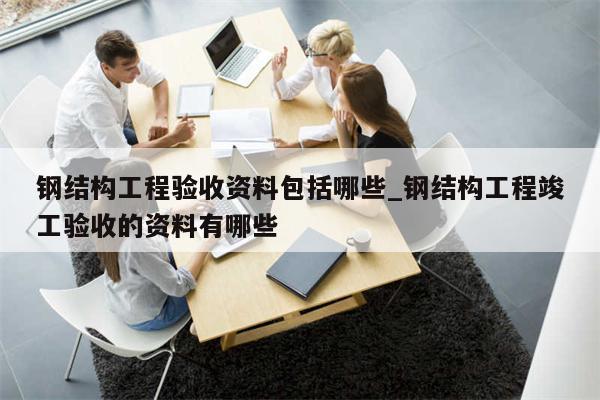 钢结构工程验收资料包括哪些_钢结构工程竣工验收的资料有哪些