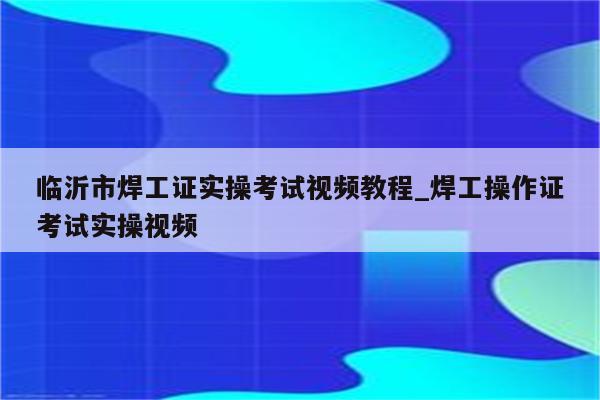 临沂市焊工证实操考试视频教程_焊工操作证考试实操视频