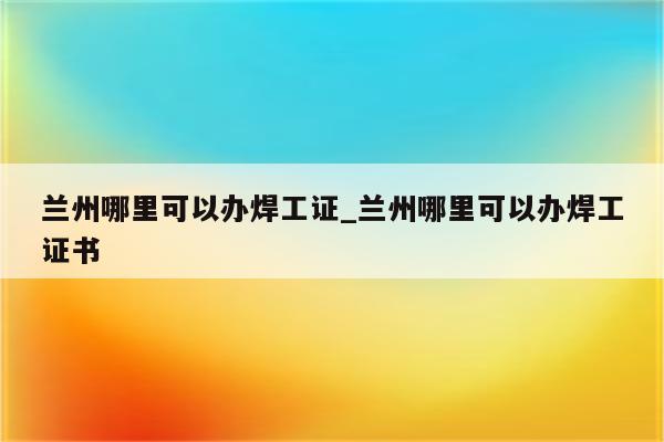 兰州哪里可以办焊工证_兰州哪里可以办焊工证书