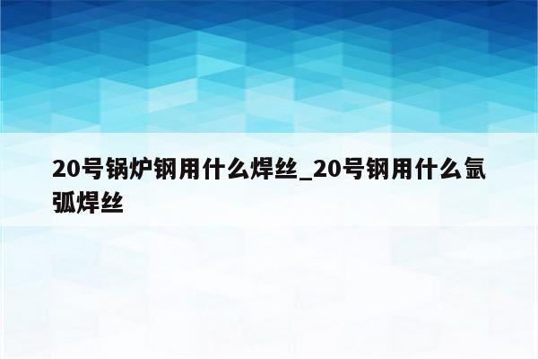 20号锅炉钢用什么焊丝_20号钢用什么氩弧焊丝