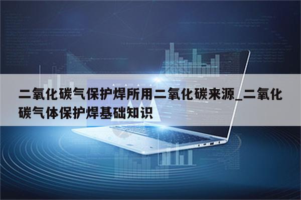 二氧化碳气保护焊所用二氧化碳来源_二氧化碳气体保护焊基础知识