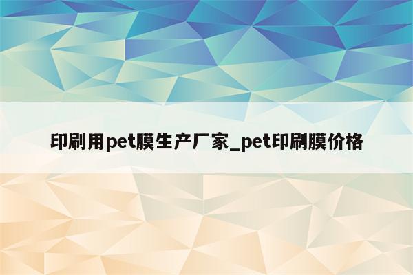 印刷用pet膜生产厂家_pet印刷膜价格