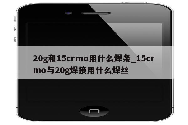 20g和15crmo用什么焊条_15crmo与20g焊接用什么焊丝