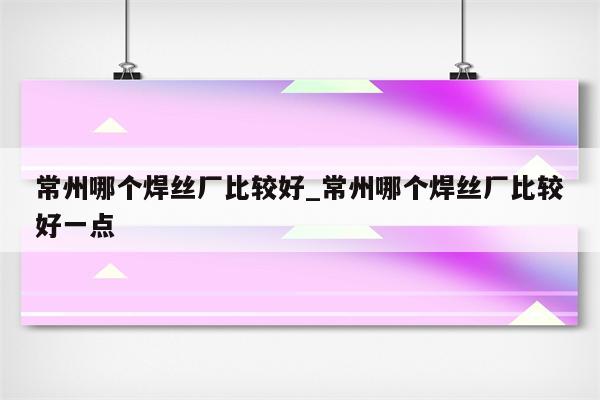 常州哪个焊丝厂比较好_常州哪个焊丝厂比较好一点