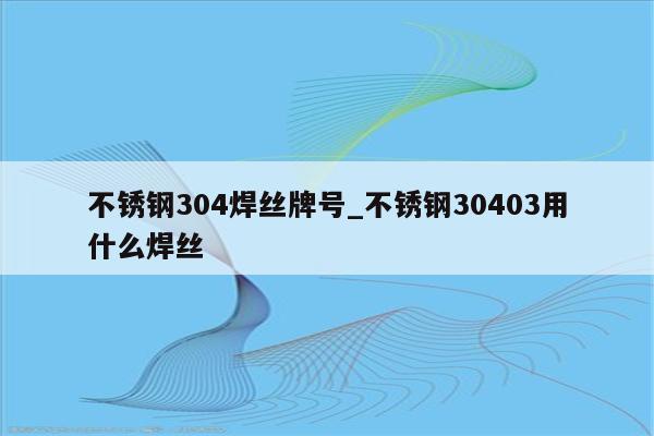 不锈钢304焊丝牌号_不锈钢30403用什么焊丝