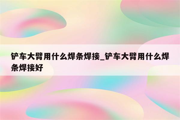 铲车大臂用什么焊条焊接_铲车大臂用什么焊条焊接好