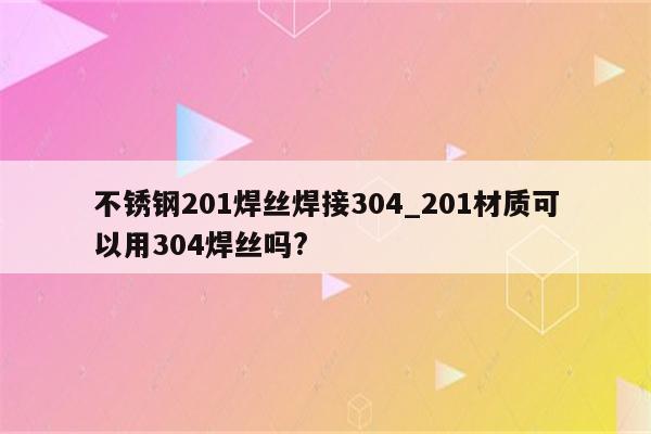 不锈钢201焊丝焊接304_201材质可以用304焊丝吗?