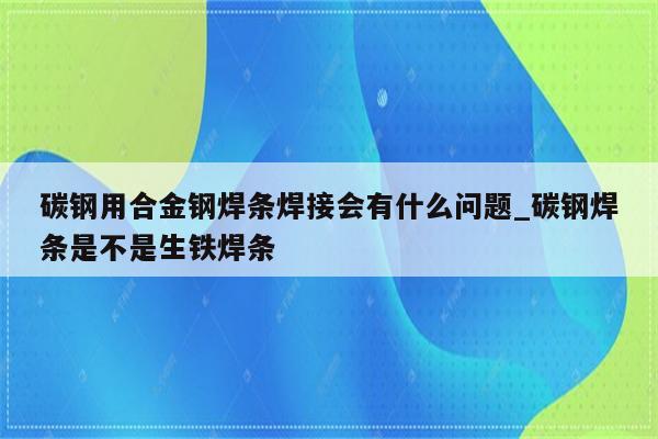 碳钢用合金钢焊条焊接会有什么问题_碳钢焊条是不是生铁焊条