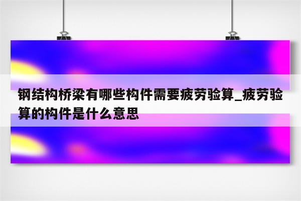 钢结构桥梁有哪些构件需要疲劳验算_疲劳验算的构件是什么意思