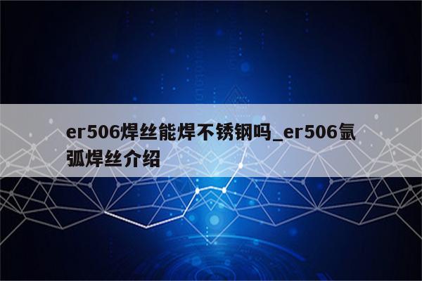 er506焊丝能焊不锈钢吗_er506氩弧焊丝介绍