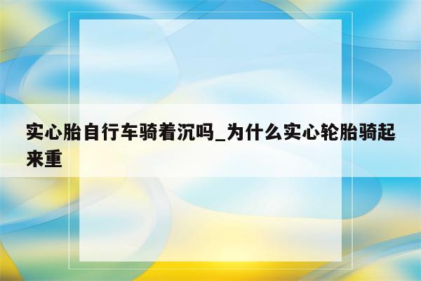 实心胎自行车骑着沉吗_为什么实心轮胎骑起来重