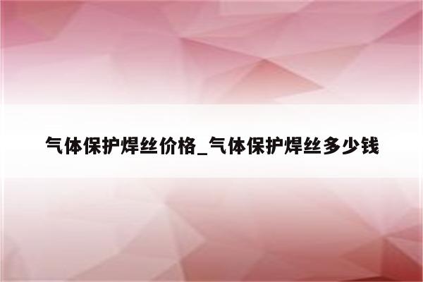 气体保护焊丝价格_气体保护焊丝多少钱