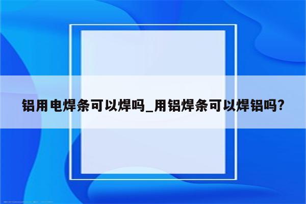 铝用电焊条可以焊吗_用铝焊条可以焊铝吗?