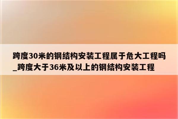 跨度30米的钢结构安装工程属于危大工程吗_跨度大于36米及以上的钢结构安装工程