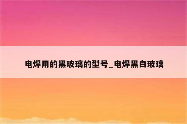 电焊用的黑玻璃的型号_电焊黑白玻璃