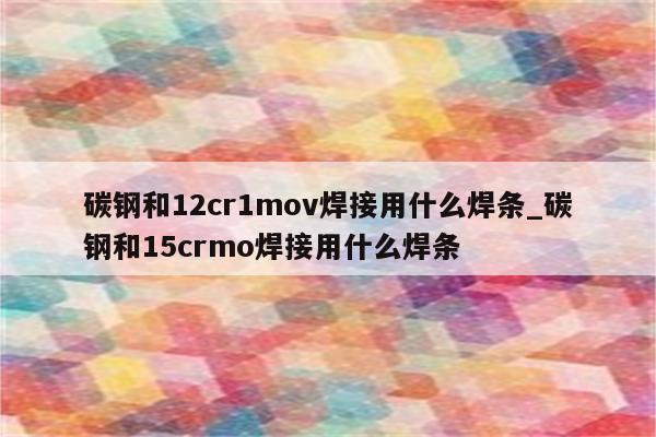 碳钢和12cr1mov焊接用什么焊条_碳钢和15crmo焊接用什么焊条