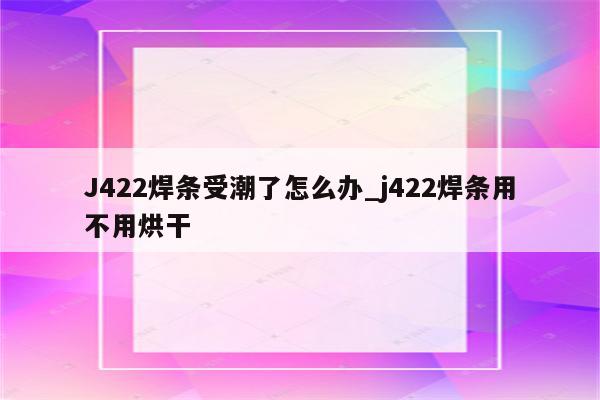 J422焊条受潮了怎么办_j422焊条用不用烘干