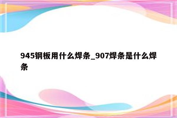 945钢板用什么焊条_907焊条是什么焊条