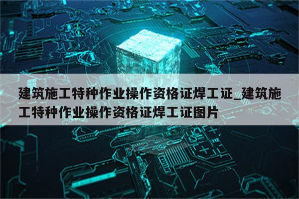 建筑施工特种作业操作资格证焊工证_建筑施工特种作业操作资格证焊工证图片