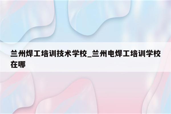 兰州焊工培训技术学校_兰州电焊工培训学校在哪