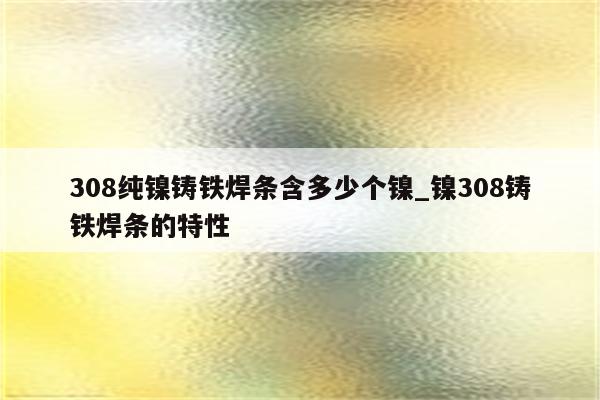 308纯镍铸铁焊条含多少个镍_镍308铸铁焊条的特性