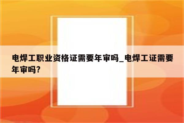 电焊工职业资格证需要年审吗_电焊工证需要年审吗?