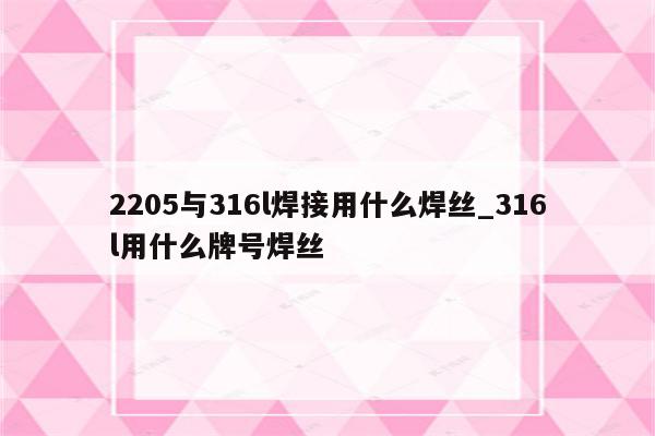 2205与316l焊接用什么焊丝_316l用什么牌号焊丝