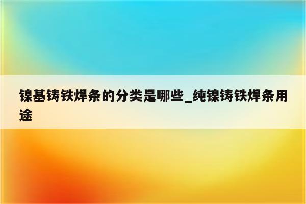 镍基铸铁焊条的分类是哪些_纯镍铸铁焊条用途