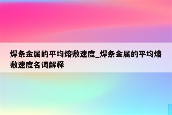 焊条金属的平均熔敷速度_焊条金属的平均熔敷速度名词解释