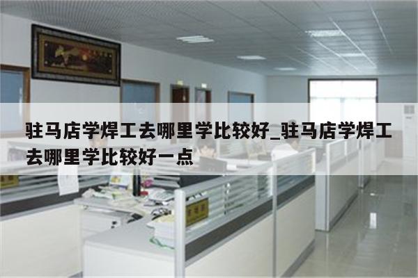 驻马店学焊工去哪里学比较好_驻马店学焊工去哪里学比较好一点